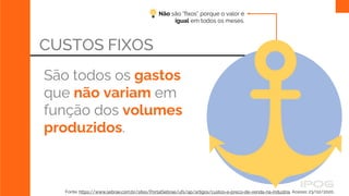 Não são “fixos” porque o valor é
igual em todos os meses.
CUSTOS FIXOS
São todos os gastos
que não variam em
função dos volumes
produzidos.
Fonte: https://www.sebrae.com.br/sites/PortalSebrae/ufs/ap/artigos/custos-e-preco-de-venda-na-industria, Acesso: 23/02/2020.
 