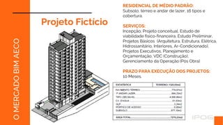 O
MERCADO
BIM
AECO
RESIDENCIAL DE MÉDIO PADRÃO:
Subsolo, térreo e andar de lazer, 16 tipos e
cobertura.
SERVIÇOS:
Incepção, Projeto conceitual, Estudo de
viabilidade físico-financeira, Estudo Preliminar,
Projetos Básicos (Arquitetura, Estrutura, Elétrica,
Hidrossanitário, Interiores, Ar-Condicionado),
Projetos Executivos, Planejamento e
Orçamentação, VDC (Construção),
Gerenciamento da Operação (Pós Obra)
PRAZO PARA EXECUÇÃO DOS PROJETOS:
10 Meses.
Projeto Fictício
 
