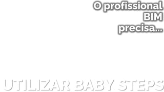 UTILIZAR BABY STEPS
O profissional
BIM
precisa...
 