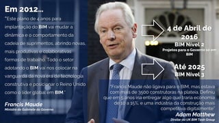 “Este plano de 4 anos para
implantação do BIM vai mudar a
dinâmica e o comportamento da
cadeia de suprimentos, abrindo novas,
mais produtivas e colaborativas
formas de trabalho. Todo o setor
adotando o BIM vai nos colocar na
vanguarda da nova era de tecnologia
construtiva e posicionar o Reino Unido
como o líder global em BIM.”
Francis Maude
Ministro do Gabinete do Governo
4 de Abril de
2016
BIM Nível 2
Projetos para o Governo só em
BIM
Em 2012…
Até 2025
BIM Nível 3
“Francis Maude não ligava para o BIM, mas estava
com mais de 3500 construtoras na plateia. Definiu
que em 5 anos iria entregar algo que traria economia
de 10 a 15%, e uma indústria da construção mais
competitiva digitalmente”
Adam Matthew
Diretor do UK BIM Task Group
 