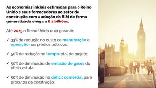 As economias iniciais estimadas para o Reino
Unido e seus fornecedores no setor de
construção com a adoção do BIM de forma
generalizada chega a £ 2 bilhões.
Até 2025 o Reino Unido quer garantir:
 33% de redução no custo de manutenção e
operação nos prédios públicos;
 50% de redução no tempo total de projeto;
 50% de diminuição de emissão de gases do
efeito estufa;
 50% de diminuição no deficit comercial para
produtos da construção.
 