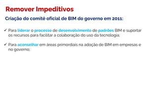  Para liderar o processo de desenvolvimento de padrões BIM e suportar
os recursos para facilitar a colaboração do uso da tecnologia;
 Para aconselhar em áreas primordiais na adoção de BIM em empresas e
no governo;
Remover Impeditivos
Criação do comitê oficial de BIM do governo em 2011:
 