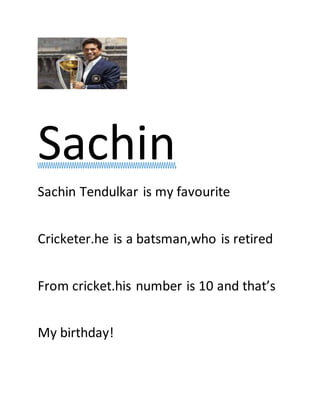 Sachin
Sachin Tendulkar is my favourite
Cricketer.he is a batsman,who is retired
From cricket.his number is 10 and that’s
My birthday!
This Photo byUnknown Author is licensed
 