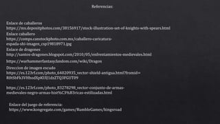 Enlace caballero
https://comps.canstockphoto.com.mx/caballero-caricatura-
espada-shi-imagen_csp19818971.jpg
Direccion de imagen escudo
https://es.123rf.com/photo_64020935_vector-shield-antigua.html?fromid=
R0tSbFk3VHhodXpKUlJ1dzZTQ3FGUT09
https://es.123rf.com/photo_83278298_vector-conjunto-de-armas-
medievales-negro-armas-hist%C3%B3ricas-estilizadas.html
https://warhammerfantasy.fandom.com/wiki/Dragon
Enlace de dragones
http://santos-dragones.blogspot.com/2010/05/enfrentamientos-medievales.html
Enlace de caballeros
https://mx.depositphotos.com/38156917/stock-illustration-set-of-knights-with-spears.html
Referencias:
Enlace del juego de referencia:
https://www.kongregate.com/games/RumbleGames/kingsroad
 