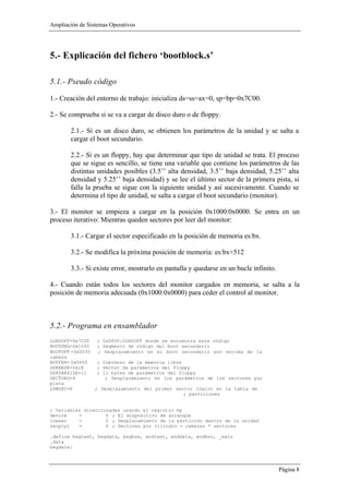 Ampliación de Sistemas Operativos




5.- Explicación del fichero ‘bootblock.s’

5.1.- Pseudo código

1.- Creación del entorno de trabajo: inicializa ds=ss=ax=0, sp=bp=0x7C00.

2.- Se comprueba si se va a cargar de disco duro o de floppy.

        2.1.- Si es un disco duro, se obtienen los parámetros de la unidad y se salta a
        cargar el boot secundario.

        2.2.- Si es un floppy, hay que determinar que tipo de unidad se trata. El proceso
        que se sigue es sencillo, se tiene una variable que contiene los parámetros de las
        distintas unidades posibles (3.5’’ alta densidad, 3.5’’ baja densidad, 5.25’’ alta
        densidad y 5.25’’ baja densidad) y se lee el último sector de la primera pista, si
        falla la prueba se sigue con la siguiente unidad y así sucesivamente. Cuando se
        determina el tipo de unidad, se salta a cargar el boot secundario (monitor).

3.- El monitor se empieza a cargar en la posición 0x1000:0x0000. Se entra en un
proceso iterativo: Mientras queden sectores por leer del monitor:

        3.1.- Cargar el sector especificado en la posición de memoria es:bx.

        3.2.- Se modifica la próxima posición de memoria: es:bx+512

        3.3.- Si existe error, mostrarlo en pantalla y quedarse en un bucle infinito.

4.- Cuando están todos los sectores del monitor cargados en memoria, se salta a la
posición de memoria adecuada (0x1000:0x0000) para ceder el control al monitor.



5.2.- Programa en ensamblador
LOADOFF=0x7C00   ; 0x0000:LOADOFF donde se encuentra este código
BOOTSEG=0x1000   ; Segmento de código del boot secundario
BOOTOFF =0x0030  ; Desplazamiento en el boot secundario por encima de la
cabeza
BUFFER= 0x0600   ; Comienzo de la memoria libre
DSKBASE=0x1E     ; Vector de parámetros del floppy
DSKPARSIZE=11    ; 11 bytes de parámetros del floppy
SECTORS=4           ; Desplazamiento en los parámetros de los sectores por
pista
LOWSEC=8        ; Desplazamiento del primer sector lógico en la tabla de
                                                ; particiones


; Variables direccionadas usando el registro bp
device    =         0 ; El dispositivo de arranque
lowsec    =         2 ; Desplazamiento de la partición dentro de la unidad
secpcyl   =         6 ; Sectores por cilindro = cabezas * sectores

.define begtext, begdata, begbss, endtext, enddata, endbss, _main
.data
begdata:




                                                                                        Página 8
 