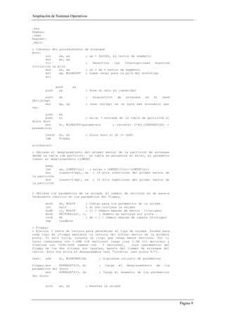 Ampliación de Sistemas Operativos


.bss
begbss:
.text
begtext:
_main:

; Comienzo del procedimiento   de arranque
boot:
       xor     ax, ax           ; ax = 0x0000, el vector de segmento
       mov     ds, ax
       cli                      ;    Desactiva     las     interrupciones    mientras
inicializa la pila
       mov     ss, ax           ; ss = ds = vector de segmento
       mov     sp, #LOADOFF     ; Lugar usual para la pila del bootstrap
       sti


                push      ax
        push      ax            ; Pone un cero en lowsec(bp)

       push      dx             ;    Dispositivo     de    arranque   en     dl    será
device(bp)
       mov       bp, sp         ; Usar var(bp) es un byte más económico que
var.

       push      es
       push      si             ; es:si = entrada de la tabla de partición si
disco duro
       mov       di, #LOADOFF+parameters           ; carcáter (*di)[DSKPARSIZE] =
parámetros;

        testb    dl, dl         ; Disco duro si dl >= 0x80
        jge      floppy

winchester:

; Obtiene el desplazamiento del primer sector de la partición de arranque
desde la tabla ;de partición. La tabla se encuentra en es:si, el parámetro
lowsec en desplazamiento ;LOWSEC.

       eseg
       les       ax, LOWSEC(si)  ; es:ax = LOWSEC+2(si):LOWSEC(si)
       mov       lowsec+0(bp), ax ; 16 bits inferiores del primer sector de
la partición
       mov       lowsec+2(bp), es    ; 16 bits superiores del primer sector de
la partición


; Obtiene los parámetros de la unidad, el número de sectores es de manera
terminante ;escrito en los parámetros del floppy.

        movb     ah, #0x08      ;   Codigo para los parámetros de la unidad
        int      0x13           ;   dl aún contiene la unidad
        andb     cl, #0x3F      ;   cl = número máximo de sector (1-origen)
        movb     SECTORS(di), cl         ; Número de sectores por pista
        incb     dh             ;   dh = 1 + número máximo de cabeza (0-origen)
        jmp      loadboot

; Floppy:
; Ejecuta 3 tests de lectura para determinar el tipo de unidad. Prueba para
cada tipo de ;floppy mediante la lectura del último sector de la primera
pista. Si esto falla, intenta un ;tipo que tenga menos sectores. Por lo
tanto comenzamos con 1.44M (18 sectores) luego ;con 1.2M (15 sectores) y
finaliza con 720K/360K (ambos con      9 sectores).    (Los ;parámetros del
floppy de los dos últimos son iguales, aparte del tiempo de arranque del
;motor. Esto nos evita el desagradable test “intentar leer pista 41”).

next:   add      di, #DSKPARSIZE         ; Siguiente conjunto de parámetros

floppy: mov    DSKBASE*4+0, di           ;   Carga    el    desplazamiento    de    los
parámetros del disco
        mov    DSKBASE*4+2, ds           ; Carga el segmento de los parámetros
del disco


        xorb     ah, ah         ; Resetea la unidad




                                                                                          Página 9
 