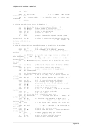 Ampliación de Sistemas Operativos


        int     0x13

       movb    cl, SECTORS(di)                         ;   cl   =   número    del   último
sector de la pista
       cmp     di, #LOADOFF+dsdd3          ;   No   necesita    hacer   el   último   test
720K/360K
       jz      success


; Intenta leer el último sector de la pista 0

        mov     es, lowsec(bp)    ;   es = vector segmento (lowsec = 0)
        mov     bx, #BUFFER       ;   es:bx buffer = 0x0000:0x0600
        mov     ax, #0x0201       ;   Leer sector, número de sectores = 1
        xorb    ch, ch            ;   Pista 0, último sector
        xorb    dh, dh            ;   Unidad dl, cabeza 0
        int     0x13
        jb      next              ; Error, intentar el próximo tipo de floppy

success:movb    dh, #2            ; Cargar el número de cabezas para multiplicar
                                                            ;   El   número   de
sectores está aún en cl

loadboot:
; Carga el código del boot secundario desde el dispositivo de arranque

       movb     al, cl         ; al = cl = sectores por pista
       mulb     dh             ; dh = cabezas, ax = cabezas * sectores
       mov      secpcyl(bp), ax       ; Sectores por cilindro = cabezas                  *
sectores

       mov     ax,     #BOOTSEG   ; Segmento para cargar dentro el código del
boot secundario           mov     es, ax
       xor     bx,     bx         ;   Carga  el  primer  sector  en  es:bx  =
BOOTSEG:0x0000
       mov     si,     #LOADOFF+addresses ; Comienzo de la dirección del código
del boot
load:
       mov     ax,     1(si)      ; Obtiene el próximo número de sector: 16 bits
inferiores
       movb    dl,     3(si)      ; Bits 16-23 para tu disco de 8GB
       xorb    dh,     dh         ; dx:ax = sector dentro de la partición
       add     ax,     lowsec+0(bp)

       adc     dx, lowsec+2(bp); dx:ax = sector dentro de la unidad
       div     secpcyl(bp)    ; ax = cilindro, dx = sector dentro del
cilindro
       xchg    ax, dx         ; ax = sector dentro del cilindro, dx =
cilindro
       movb    ch, dl         ; ch = 8 bits inferiores del cilindro
       divb    SECTORS(di)    ; al = cabeza, ah = sector (0-origen)
       xorb    dl, dl         ; Desplazar los bits 8-9 del cilindro en dl
       shr     dx, #1
       shr     dx, #1         ; dl[6..7] = cilindro superior
       orb     dl, ah         ; dl[0..5] = sector (0-origen)
       movb    cl, dl         ; cl[0..5] = sector, cl[6..7] = cilindro
superior
       incb    cl             ; cl[0..5] = sector (1-origen)
       movb    dh, al         ; dh = al = cabeza
       movb    dl, device(bp) ; dl = dispositivo para leer
       movb    al, SECTORS(di)       ; Sectores por pista – Número de
sector (0-origen)
       subb    al, ah         ; = Sectores a la izquierda en ésta pista
       cmpb    al, (si)                    ;  Compara   con   el  número  de
sectores a leer
       jbe     read           ; ¿ No puede leer después del final del
cilindro ?
       movb    al, (si)              ; (si) < sectores a la izquierda en
esta pista
read: push     ax             ; Guarda al = sectores a leer
       movb    ah, #2         ; Código para leer disco (¡ todos los registro
se usan ahora ;)
       int     0x13           ; Llamar a la BIOS para una lectura
             pop      cx             ; Restaura al en cl
       jb      error          ; Salta al disco para leer un error
       movb    al, cl         ; Restaura al = sectores leídos




                                                                                             Página 10
 