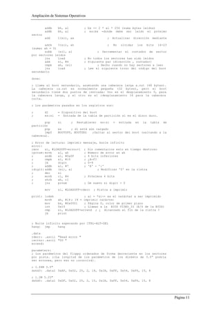 Ampliación de Sistemas Operativos


         addb    bh, al           ; bx += 2 * al * 256 (suma bytes leídos)
         addb    bh, al           ; es:bx =donde debe ser leído el próximo
sector
         add     1(si), ax                         ;    Actualizar      dirección       mediante

       adcb    3(si), ah                           ;    No    olvidar     los        bits    16-23
(sumar ah = 0)
       subb    (si), al                     ;    Decrementar    el     contador       de    sector
por sectores leídos
       jnz     load               ; No todos los sectores han sido leídos
       add     si, #4             ; Siguiente par (dirección , contador)
       cmpb    ah, (si)                  ; Hecho cuando no hay sectores a leer
       jnz     load               ; Lee el siguiente trozo del código del boot
secundario

done:

; Llama al boot secundario, asumiendo una cabecera larga a.out (48 bytes).
La cabecera ;a.out es normalmente pequeña (32 bytes), pero el boot
secundario tiene dos puntos de ;entrada: Uno es el desplazamiento 0, para
la cabecera larga, y el otro es el ;desplazamiento 16 para la cabecera
corta.

; Los parámetros pasados en los registros son:

;        dl      = Dispositivo del boot
;        es:si   = Entrada de la tabla de partición si es el disco duro.

       pop       si       ;   Restablecer       es:si   =    entrada     en     la     tabla    de
partición
       pop       es     ; dl está aún cargado
       jmpf      BOOTOFF, BOOTSEG   ;Saltar al sector del boot (saltando a la
cabecera).

; Error de lectura: imprimir     mensaje, bucle infinito
error:
;mov    si, #LOADOFF+errno+1      ;   Sin comentarios esto en tiempo destroso
;prnum: movb   al, ah             ;   Número de error en ah
;       andb   al, #0x0F          ;   4 bits inferiores
;       cmpb   al, #10            ;   ¿A-F?
;       jb     digit              ;   0-9
;       addb   al, #7             ;   'A' - ':'
;digit: addb   (si), al                     ; Modificar '0' en la ristra
;       dec    si
;       movb   cl, #4             ; Próximos 4 bits
;       shrb   ah, cl
;       jnz    prnum              ; De nuevo si digit > 0

         mov     si, #LOADOFF+rderr      ; Ristra a imprimir

print: lodsb                    ; al = *si++ es el carácter a ser imprimido
       movb      ah, #14 ; 14 = imprimir carácter
       mov       bx, #0x0001    ; Página 0, color de primer plano
       int       0x10           ; Llamar a la BIOS VIDEO_IO (E/S de la BIOS)
       cmp       si, #LOADOFF+errend ; ¿ Alcanzado el fin de la ristra ?
       jb        print


; Bucle infinito esperando por CTRL-ALT-DEL
hang: jmp      hang

.data
rderr: .ascii "Read error "
;errno: .ascii "00 "
errend:

parameters:
; Los parámetros del floppy ordenados de forma decreciente en los sectores
por pista. ;(La longitud de los parámetros de los diskets de 3.5” podría
ser erronea, pero eso no ;ocurrirá).

; 1.44M 3.5"
dshd3: .data1 0xAF, 0x02, 25, 2, 18, 0x1B, 0xFF, 0x54, 0xF6, 15, 8

; 1.2M 5.25"
dshd5: .data1 0xDF, 0x02, 25, 2, 15, 0x1B, 0xFF, 0x54, 0xF6, 15, 8




                                                                                                     Página 11
 