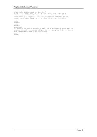 Ampliación de Sistemas Operativos


; 720K 3.5", también usado por 360K 5.25"
dsdd3: .data1 0xDF, 0x02, 25, 2, 9, 0x2A, 0xFF, 0x50, 0xF6, 15, 8

; Unicamente para completar, aquí están los 360K de parámetros reales.
;dsdd5: .data1 0xDF, 0x02, 25, 2, 9, 0x2A, 0xFF, 0x54, 0xF6, 15, 3

.text
endtext:
.data
enddata:
addresses:
;El espacio por debajo de esto es para las direcciones de disco para un
programa de boot ;secundario (el peor de los casos, es decir el fichero
está fragmentado). Debería ser ;suficiente.
.bss
endbss:




                                                                          Página 12
 