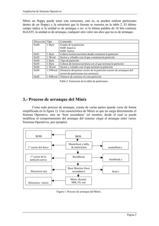 Ampliación de Sistemas Operativos


Minix un floppy puede tener esta estructura, esto es, se pueden realizar particiones
dentro de un floppy) y la estructura que la forman se muestra en la tabla 2. El último
campo indica si la unidad es de arranque o no: si la última palabra de 16 bits contiene
0xAA55, la unidad es de arranque, cualquier otro valor nos dice que no es de arranque.

         Dirección Tipo            Contenido
         0x00      1 Byte          Estado de la partición:
                                   0x00: Inactiva
                                   0x80: Activa
         0x01            1 Byte    Cabeza lectura/escritura donde comienza la partición
         0x02            1 Word    Sector y cilindro con el que comienza la partición
         0x04            1 Byte    Tipo de partición
         0x05            1 Byte    Cabeza de lectura/escritura con el que termina la partición
         0x06            1 Word    Sector y cilindro con el que termina la partición
         0x08            1 DWord   Distancia del primer sector de la partición (sector de arranque) del
                                   sector de particiones (en sectores)
         0x0C            1 DWord   Número de sectores en esta partición
                                   Tabla 2: Estructura de la tabla de particiones.




3.- Proceso de arranque del Minix
        Como todo proceso de arranque, consta de varias partes (puede verse de forma
simplificada en la figura 1). Una característica de Minix es que no carga directamente el
Sistema Operativo, sino un ‘boot secundario’ (el monitor, desde el cual se puede
modificar el comportamiento del arranque del sistema: elegir el arranque entre varios
Sistemas Operativos, por ejemplo).



           ROM                                    BIOS

                                           Masterboot y tabla
    1º sector del disco                     de particiones                       masterboot.s


      1º sector de la                          BootBlock
      partición activa                                                               bootblock.s


                                           Boot Monitor (boot
      Directorio raiz                         secundario)                              boot.c

                                             Minix: Kernel,
    Directorio: /minix                       MM, FS, init


                               Figura 1: Proceso de arranque del Minix.




                                                                                                   Página 2
 