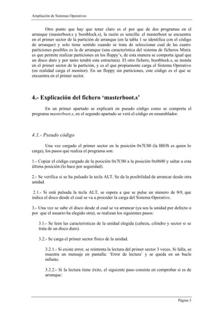 Ampliación de Sistemas Operativos


        Otro punto que hay que tener claro es el por que de dos programas en el
arranque (masterboot.s y bootblock.s), la razón es sencilla: el masterboot se encuentra
en el primer sector de la partición de arranque (en la tabla 1 se identifica con el código
de arranque) y solo tiene sentido cuando se trata de seleccionar cual de las cuatro
particiones posibles es la de arranque (una característica del sistema de ficheros Minix
es que permite realizar particiones en los floppy’s, de esta manera se comporta igual que
un disco duro y por tanto tendrá esta estructura). El otro fichero, bootblock.s, se instala
en el primer sector de la partición, y es el que propiamente carga el Sistema Operativo
(en realidad carga el monitor). En un floppy sin particiones, este código es el que se
encuentra en el primer sector.



4.- Explicación del fichero ‘masterboot.s’
       En un primer apartado se explicará en pseudo código como se comporta el
programa masterboot.s, en el segundo apartado se verá el código en ensamblador.



4.1.- Pseudo código

        Una vez cargado el primer sector en la posición 0x7C00 (la BIOS es quien lo
carga), los pasos que realiza el programa son:

1.- Copiar el código cargado de la posición 0x7C00 a la posición 0x0600 y saltar a esta
última posición (lo hace por seguridad).

2.- Se verifica si se ha pulsado la tecla ALT. Se da la posibilidad de arrancar desde otra
unidad.

 2.1.- Si está pulsada la tecla ALT, se espera a que se pulse un número de 0-9, que
indica el disco desde el cual se va a proceder la carga del Sistema Operativo.

3.- Una vez se sabe el disco desde el cual se va arrancar (ya sea la unidad por defecto o
por que el usuario ha elegido otra), se realizan los siguientes pasos:

    3.1.- Se leen las características de la unidad elegida (cabeza, cilindro y sector si se
    trata de un disco duro).

    3.2.- Se carga el primer sector físico de la unidad.

        3.2.1.- Si existe error, se reintenta la lectura del primer sector 3 veces. Si falla, se
        muestra un mensaje en pantalla: ‘Error de lectura’ y se queda en un bucle
        infinito.

        3.2.2.- Si la lectura tiene éxito, el siguiente paso consiste en comprobar si es de
        arranque:




                                                                                       Página 3
 
