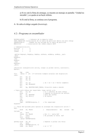 Ampliación de Sistemas Operativos


        a) Si no está la firma de arranque, se muestra un mensaje en pantalla: ‘Unidad no
        iniciable’ y se queda en un bucle infinito.

        b) Si está la firma, se continua con el programa.

4.- Se salta al código cargado (bootstrap).



4.2.- Programa en ensamblador

BUFFER=0x0600      ; Comienzo de la memoria libre
PART_TABLE=446 ;Localización de la tabla de partición dentro de este código
PENTRYSIZE=16      ;Tamaño de una entrada de la tabla de partición
MAGIC=510       ; Localización del número mágico AA55

; <ibm/partition.h>:
bootind   =         0
sysind    =         4
lowsec    =         8

.define begtext, begdata, begbss, endtext, enddata, endbss, _main
.data
begdata:
.bss
begbss:
.text
begtext:
_main:

;Encontrar (sub)partición activa, cargar su primer sector, ejecutarlo.
master:

        jmp    over
fix:    .data1 0 ;Si      1-9 entonces siempre arrancar ese dispositivo
over:
        xor      ax, ax
        mov      ds, ax
        mov      es, ax
        cli
        mov      ss, ax                 ; ds = es = ss = Vector segmento
        mov      sp, #LOADOFF
        sti
        mov      bp, #BUFFER+PART_TABLE ; Dirección usada a menudo

; Copia este código por seguridad, luego saltar a él.
       mov     si, sp                ; si = comienzo de este código
       push    si                    ; también su dirección de retorno
       mov     di, #BUFFER           ; Area del buffer
       mov     cx, #512/2            ; Un sector
       cld
       rep
       movs
       jmpf    BUFFER+migrate, 0     ; Por seguridad
migrate:

; ¿ Tecla ALT    pulsada para ignorar el arranque del dispositivo activo ?
key:
        movb     ah, #0x02              ;   Desplazamiento      del     estado   del
teclado
        int      0x16
        testb    al, #0x08              ; Bit 3 = tecla ALT
        jz       noalt                  ; No pulsada la tecla     ALT
        call     print
        .data2   BUFFER+devhd

getkey: xorb     ah, ah                 ; Esperar a pulsar una tecla
        int      0x16
        movb     BUFFER+choice, al
        subb     al, #0x30              ; al -= '0'



                                                                                       Página 4
 