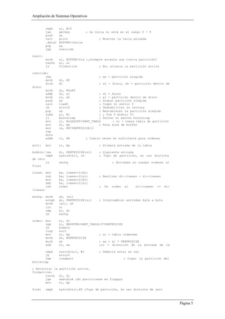Ampliación de Sistemas Operativos


         cmpb     al, #10
         jae      getkey           ; La tecla no está en el rango 0 - 9
         push     ax
         call     print                   ; Mostrar la tecla pulsada
         .data2   BUFFER+choice
         pop      ax
         jmp      override

noalt:
         movb     al, BUFFER+fix ;¿Siempre arranca una cierta partición?
         testb    al, al
         jz       findactive            ; No, arranca la partición activa

override:
       cbw                                ; ax = partición elegida
       movb       dl, #5
       divb       dl                      ; al = disco, ah = partición dentro de
disco
       movb       dl, #0x80
       addb       dl, al                ;     dl = disco
       movb       al, ah                ;     al = partición dentro de disco
       push       ax                    ;     Grabar partición elegida
       call       load0                 ;     Coger el sector 0
       jb         error0                ;     Deshabilitar su lectura
       pop        ax                    ;     Restablecer la partición elegida
       subb       al, #1                ;     ¿ Fue 0 modulo 5?
       jl         bootstrap             ;     Saltar al master bootstrap
       mov        si, #LOADOFF+PART_TABLE          ; si = nueva tabla de partición
       mov        di, bp                ;     Para area de buffer
       mov        cx, #4*PENTRYSIZE/2
       rep
       movs
       addb       cl, #4           ; Cuatro veces es suficiente para ordenar

sort:    mov      si, bp                  ; Primera entrada de la tabla

bubble: lea       di, PENTRYSIZE(si)      ; Siguiente entrada
        cmpb      sysind(si), ch          ; Tipo de partición, en uso distinta
de cero
        jz        exchg                            ; Entradas no usadas ordenar al
final

inuse: mov        bx, lowsec+0(di)
        sub       bx, lowsec+0(si)        ; Realizar di->lowsec - si->lowsec
        mov       bx, lowsec+2(di)
        sbb       bx, lowsec+2(si)
        jnb       order                   ;   En   orden   si    si->lowsec   <=   di-
>lowsec

exchg: movb       ah, (si)
       xchgb      ah, PENTRYSIZE(si)      ; Intercambiar entradas byte a byte
       movb       (si), ah
       inc        si
       cmp        si, di
       jb         exchg

order: mov        si, di
       cmp        si, #BUFFER+PART_TABLE+3*PENTRYSIZE
       jb         bubble
       loop       sort
       mov        si, bp                ; si = tabla ordenada
       movb       ah, #PENTRYSIZE
       mulb       ah                    ; ax = al * PENTRYSIZE
       add        si, ax                ;si = dirección de la entrada de la

       cmpb       sysind(si), #1          ; Debería estar en uso
       jb         error0
       jmp        loadpart                                 ; Coger la partición del
bootstrap

; Encontrar la    partición activa.
findactive:
       testb      dl, dl
       jge        nextdisk ;No particiones en floppys
       mov        si, bp

find:    cmpb     sysind(si),#0 ;Tipo de partición, en uso distinta de cero



                                                                                         Página 5
 