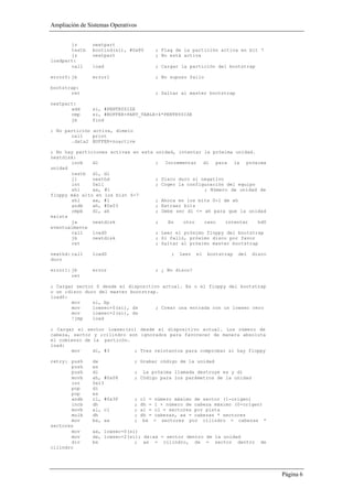 Ampliación de Sistemas Operativos


       jz       nextpart
       testb    bootind(si), #0x80         ; Flag de la partición activa en bit 7
       jz       nextpart                   ; No está activa
loadpart:
       call     load                       ; Cargar la partición del bootstrap

error0: jb      error1                     ; No supuso fallo

bootstrap:
       ret                                 ; Saltar al master bootstrap

nextpart:
       add      si, #PENTRYSIZE
       cmp      si, #BUFFER+PART_TABLE+4*PENTRYSIZE
       jb       find

; No partición activa, dimelo
       call    print
       .data2 BUFFER+noactive

; No hay particiones activas en esta unidad, intentar la próxima unidad.
nextdisk:
       incb    dl                    ; Incrementar dl para la próxima
unidad
       testb dl, dl
       jl      nexthd                ; Disco duro si negativo
       int     0x11                  ; Coger la configuración del equipo
       shl     ax, #1                                 ; Número de unidad de
floppy más alto en los bist 6-7
       shl     ax, #1                ; Ahora en los bits 0-1 de ah
       andb    ah, #0x03             ; Extraer bits
       cmpb    dl, ah                ; Debe ser dl <= ah para que la unidad
exista
       ja      nextdisk              ;   En    otro   caso    intentar   hd0
eventualmente
       call    load0                 ; Leer el próximo floppy del bootstrap
       jb      nextdisk              ; Si falló, próximo disco por favor
       ret                           ; Saltar al próximo master bootstrap

nexthd: call    load0                            ;   Leer   el   bootstrap   del   disco
duro

error1: jb      error                      ; ¿ No disco?
        ret

; Cargar sector 0 desde el dispositivo actual. Es o el floppy del bootstrap
o un ;disco duro del master bootstrap.
load0:
       mov     si, bp
       mov     lowsec+0(si), ds      ; Crear una entrada con un lowsec cero
       mov     lowsec+2(si), ds
       !jmp    load

; Cargar el sector lowsec(si) desde el dispositivo actual. Los número de
cabeza, sector y ;cilindro son ignorados para favorecer de manera absoluta
el comienzo de la particón.
load:
       mov     di, #3        ; Tres reintentos para comprobar si hay floppy

retry: push     dx              ; Grabar código de la unidad
       push     es
       push     di              ; La próxima llamada destruye es y di
       movb     ah, #0x08       ; Código para los parámetros de la unidad
       int      0x13
       pop      di
       pop      es
       andb     cl, #0x3F       ;   cl =   número máximo de sector (1-origen)
       incb     dh              ;   dh =   1 + número de cabeza máximo (0-origen)
       movb     al, cl          ;   al =   cl = sectores por pista
       mulb     dh              ;   dh =   cabezas, ax = cabezas * sectores
       mov      bx, ax          ;    bx    = sectores por cilindro = cabezas *
sectores
       mov      ax, lowsec+0(si)
       mov      dx, lowsec+2(si); dx:ax = sector dentro de la unidad
       div      bx             ; ax = cilindro, dx = sector dentro                    de
cilindro




                                                                                           Página 6
 