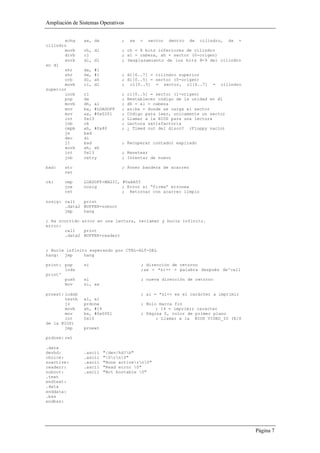 Ampliación de Sistemas Operativos


       xchg     ax, dx            ;    ax   =   sector   dentro   de   cilindro,   dx   =
cilindro
       movb     ch, dl            ; ch = 8 bits inferiores de cilindro
       divb     cl                ; al = cabeza, ah = sector (0-origen)
       xorb     dl, dl            ; Desplazamiento de los bits 8-9 del cilindro
en dl
       shr      dx,   #1
       shr      dx,   #1          ; dl[6..7] = cilindro superior
       orb      dl,   ah          ; dl[0..5] = sector (0-origen)
       movb     cl,   dl          ; cl[0..5] = sector, cl[6..7]             =   cilindro
superior
       incb     cl                ;   cl[0..5] = sector (1-origen)
       pop      dx                ;   Restablecer código de la unidad en dl
       movb     dh, al            ;   dh = al = cabeza
       mov      bx, #LOADOFF      ;   es:bx = donde se carga el sector
       mov      ax, #0x0201       ;   Código para leer, unicamente un sector
       int      0x13              ;   Llamar a la BIOS para una lectura
       jnb      ok                ;   Lectura satisfactoria
       cmpb     ah, #0x80         ;   ¿ Timed out del disco? (Floppy vacío)
       je       bad
       dec      di
       jl       bad               ; Recuperar contador expirado
       xorb     ah, ah
       int      0x13              ; Resetear
       jnb      retry             ; Intentar de nuevo

bad:    stc                       ; Poner bandera de acarreo
        ret

ok:     cmp     LOADOFF+MAGIC, #0xAA55
        jne     nosig          ; Error si “firma” erronea
        ret                    ; Retornar con acarreo limpio

nosig: call   print
       .data2 BUFFER+noboot
       jmp    hang

; Ha ocurrido error en una lectura, reclamar y bucle infinito.
error:
       call    print
       .data2 BUFFER+readerr


; Bucle infinito esperando por CTRL-ALT-DEL
hang: jmp      hang

print: pop      si                          ; dirección de retorno
       lods                                 ;ax = *si++ = palabra después de'call
print'
       push     si                          ; nueva dirección de retorno
       mov      si, ax

prnext: lodsb                               ; al = *si++ es el carácter a imprimir
        testb   al, al
        jz      prdone                      ; Nulo marca fin
        movb    ah, #14                           ; 14 = imprimir caracter
        mov     bx, #0x0001                 ; Página 0, color de primer plano
        int     0x10                              ; Llamar a la BIOS VIDEO_IO (E/S
de la BIOS)
        jmp     prnext

prdone: ret

.data
devhd:          .ascii     "/dev/hd?b"
choice:         .ascii     "0rn0"
noactive:       .ascii     "None activern0"
readerr:        .ascii     "Read error 0"
noboot:         .ascii     "Not bootable 0"
.text
endtext:
.data
enddata:
.bss
endbss:




                                                                                            Página 7
 