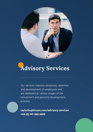 5
Advisory Services
Our services improve attraction, retention
and development of employees and
are deployed at various stages of the
recruitment and personal development
process.
taylorhopkinson.com/advisory-services
+44 (0) 141 468 4900
 