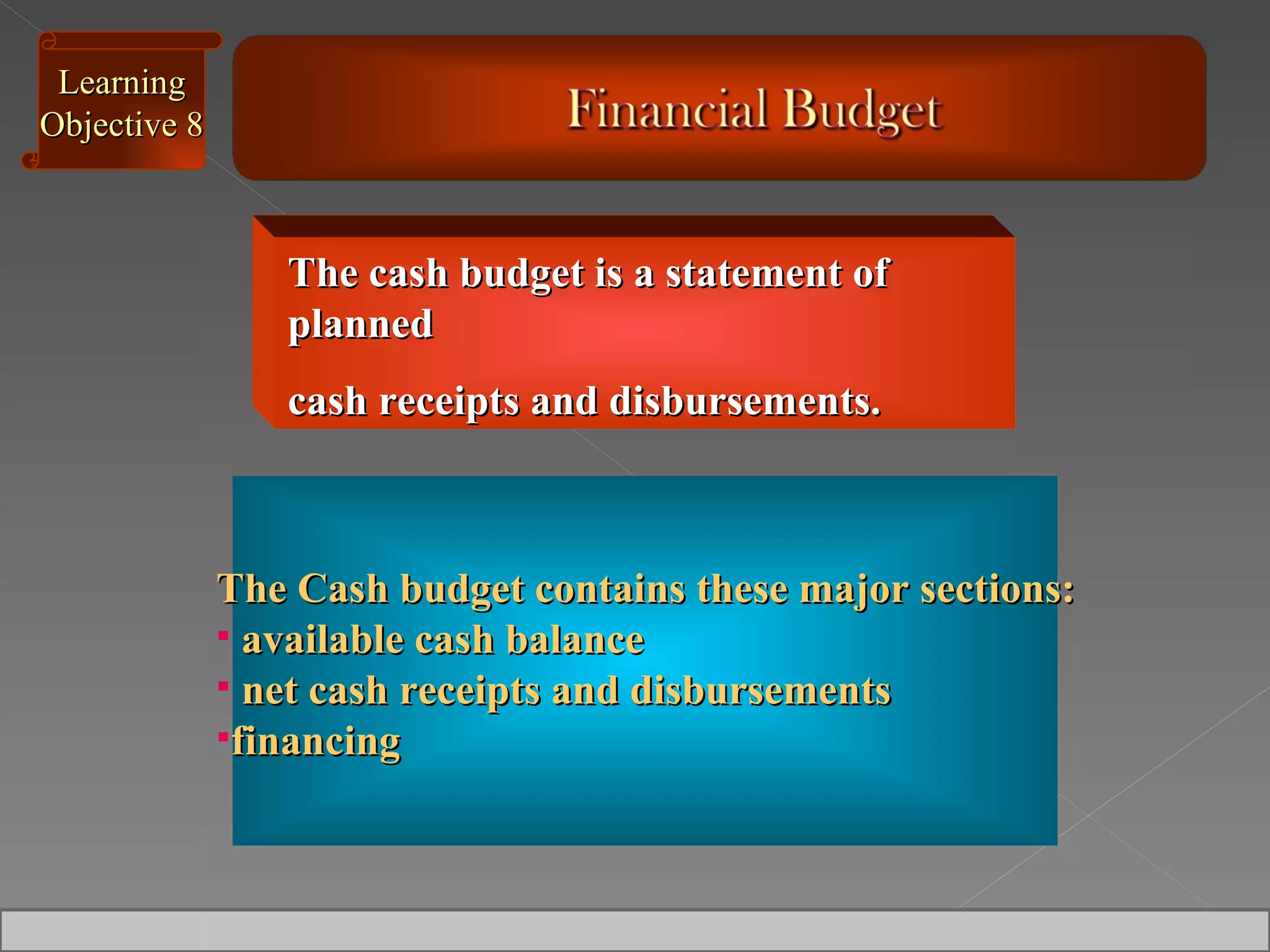 The Cash budget contains these major sections: available cash balance net cash receipts and disbursements financing Learning Objective 8 The cash budget is a statement of planned  cash receipts and disbursements.  