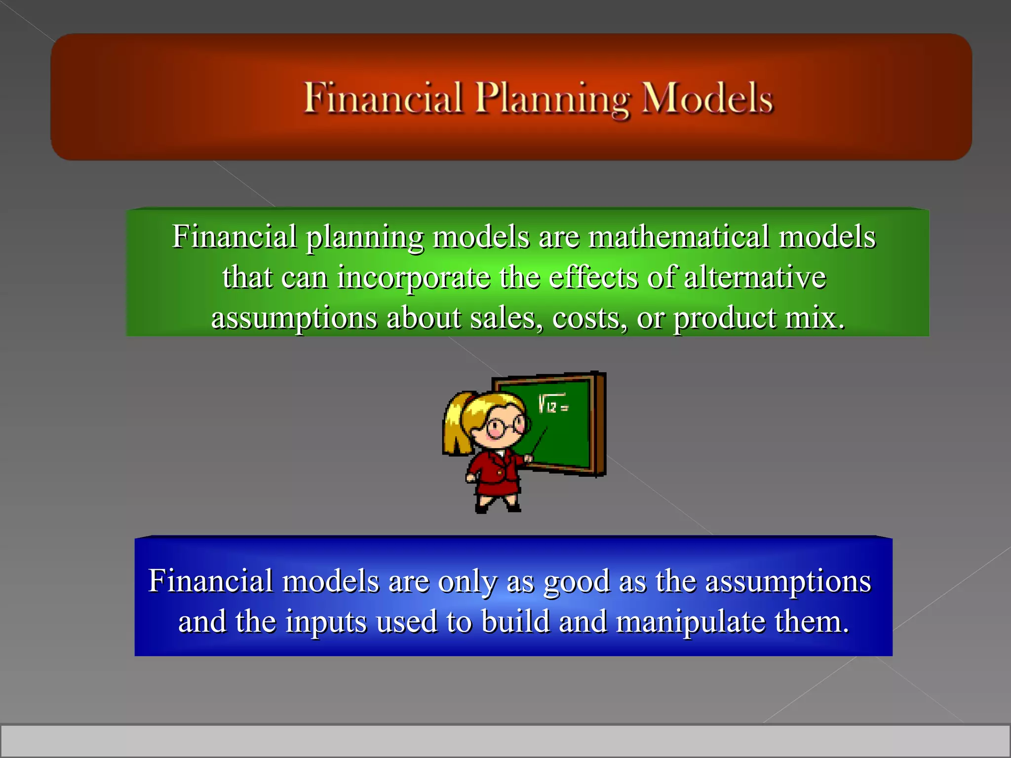 Financial models are only as good as the assumptions  and the inputs used to build and manipulate them. Financial planning models are mathematical models  that can incorporate the effects of alternative  assumptions about sales, costs, or product mix. 