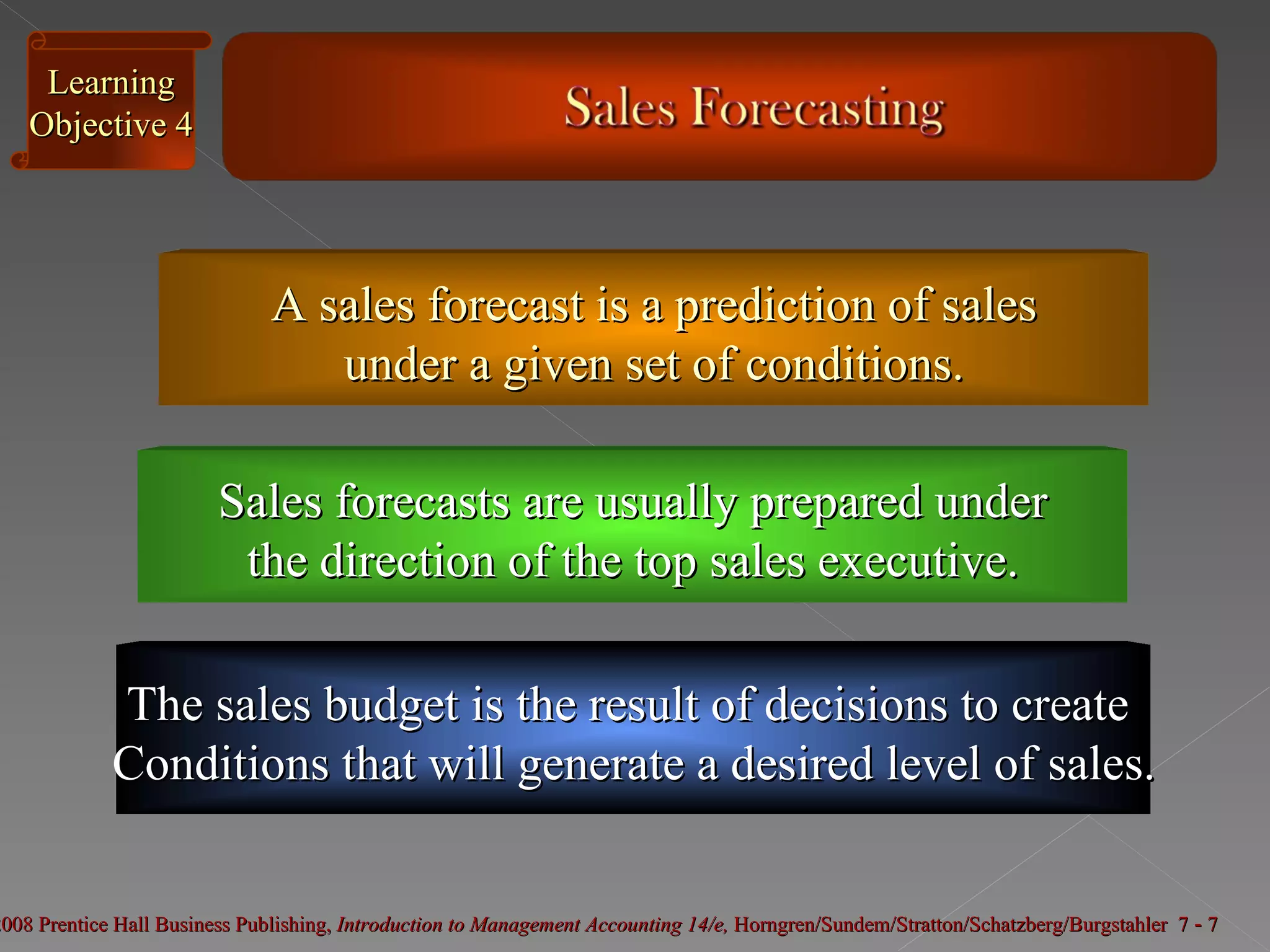 A sales forecast is a prediction of sales under a given set of conditions. Sales forecasts are usually prepared under the direction of the top sales executive. Learning Objective 4 The sales budget is the result of decisions to create  Conditions that will generate a desired level of sales. 