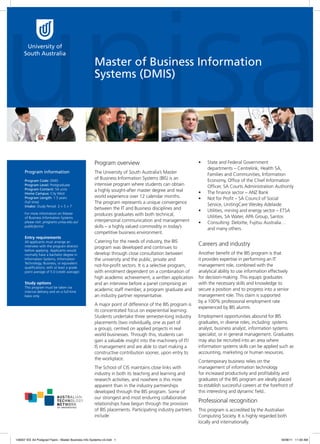 Master of Business Information
Systems (DMIS)

Program overview
Program information
Program Code: DMIS
Program Level: Postgraduate
Program Content: 54 units
Home Campus: City West
Program Length: 1.5 years
(full time)
Intake: Study Period 2 + 5 + 7
For more information on Master
of Business Information Systems
please visit: programs.unisa.edu.au/
public/pcms/

Entry requirements
All applicants must arrange an
interview with the program director
before applying. Applicants would
normally have a bachelor degree in
Information Systems, Information
Technology, Business, or equivalent
qualifications; with at least a grade
point average of 5.0 (credit average)

Study options
This program must be taken via
internal delivery and on a full-time
basis only.

The University of South Australia’s Master
of Business Information Systems (BIS) is an
intensive program where students can obtain
a highly sought-after master degree and real
world experience over 12 calendar months.
The program represents a unique convergence
between the IT and Business disciplines and
produces graduates with both technical,
interpersonal communication and management
skills – a highly valued commodity in today’s
competitive business environment.
Catering for the needs of industry, the BIS
program was developed and continues to
develop through close consultation between
the university and the public, private and
not-for-profit sectors. It is a selective program,
with enrolment dependent on a combination of
high academic achievement, a written application
and an interview before a panel comprising an
academic staff member, a program graduate and
an industry partner representative.
A major point of difference of the BIS program is
its concentrated focus on experiential learning.
Students undertake three semester-long industry
placements (two individually, one as part of
a group), centred on applied projects in real
world businesses. Through this, students can
gain a valuable insight into the machinery of IT/
IS management and are able to start making a
constructive contribution sooner, upon entry to
the workplace.
The School of CIS maintains close links with
industry in both its teaching and learning and
research activities, and nowhere is this more
apparent than in the industry partnerships
developed through the BIS program. Some of
our strongest and most enduring collaborative
relationships have begun through the provision
of BIS placements. Participating industry partners
include:

148307 IEE A4 Postgrad Flyers - Master Business Info Systems-v3.indd 1

•	

•	
•	
•	
•	

State and Federal Government
departments – Centrelink, Health SA,
Families and Communities, Information
Economy, Office of the Chief Information
Officer, SA Courts Administration Authority
The finance sector – ANZ Bank
Not for Profit – SA Council of Social
Service, UnitingCare Wesley Adelaide
Utilities, mining and energy sector – ETSA
Utilities, SA Water, APA Group, Santos
Consulting: Deloitte, Fujitsu Australia…
and many others.

Careers and industry
Another benefit of the BIS program is that
it provides expertise in performing an IT
management role, combined with the
analytical ability to use information effectively
for decision-making. This equips graduates
with the necessary skills and knowledge to
secure a position and to progress into a senior
management role. This claim is supported
by a 100% professional employment rate
experienced by BIS alumni.
Employment opportunities abound for BIS
graduates, in diverse roles, including: systems
analyst, business analyst, information systems
specialist, or in general management. Graduates
may also be recruited into an area where
information systems skills can be applied such as
accounting, marketing or human resources.
Contemporary business relies on the
management of information technology
for increased productivity and profitability and
graduates of the BIS program are ideally placed
to establish successful careers at the forefront of
this interesting and dynamic field..

Professional recognition
This program is accredited by the Australian
Computing Society. It is highly regarded both
locally and internationally.

18/08/11 11:59 AM

 