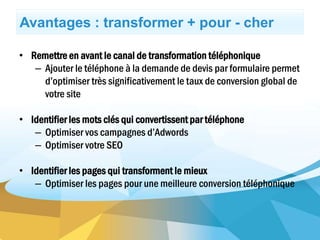 Avantages : transformer + pour - cher
• Remettre en avant le canal de transformation téléphonique
– Ajouter le téléphone à la demande de devis par formulaire permet
d’optimiser très significativement le taux de conversion global de
votre site
• Identifier les mots clés qui convertissent par téléphone
– Optimiser vos campagnes d’Adwords
– Optimiser votre SEO
• Identifier les pages qui transforment le mieux
– Optimiser les pages pour une meilleure conversion téléphonique
 