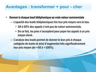 Avantages : transformer + pour - cher
• Donner à chaque lead téléphonique sa vraie valeur commerciale
– L’opacité des leads téléphoniques tire leur prix moyen vers le bas.
• 30 à 50% des appels n’ont pas de valeur commerciale.
• De ce fait, les pros n’acceptent pour payer les appels à un prix
moyen élevé.
– L’analyse des leads permet de donner le bon prix à chaque
catégorie de leads et ainsi d’augmenter très significativement
leur prix moyen (de +50 à +100%).
 