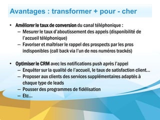 Avantages : transformer + pour - cher
• Améliorer le taux de conversion du canal téléphonique :
– Mesurer le taux d’aboutissement des appels (disponibilité de
l’accueil téléphonique)
– Favoriser et maîtriser le rappel des prospects par les pros
indisponibles (call back via l’un de nos numéros trackés)
• Optimiser le CRM avec les notifications push après l’appel
– Enquêter sur la qualité de l’accueil, le taux de satisfaction client…
– Proposer aux clients des services supplémentaires adaptés à
chaque type de leads
– Pousser des programmes de fidélisation
– Etc…
 