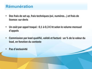 • Des frais de set up, frais techniques (svi, numéros…) et frais de
licence: sur devis
• Un coût par appel traqué : 0,1 à 0,3 € ht selon le volume mensuel
d’appels
• Commission par lead qualifié, validé et facturé : un % de la valeur du
lead, en fonction du contexte
• Pas d’exclusivité
Rémunération
 