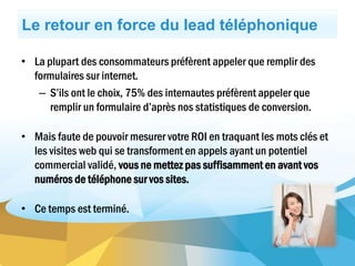 Le retour en force du lead téléphonique
• La plupart des consommateurs préfèrent appeler que remplir des
formulaires sur internet.
– S’ils ont le choix, 75% des internautes préfèrent appeler que
remplir un formulaire d’après nos statistiques de conversion.
• Mais faute de pouvoir mesurer votre ROI en traquant les mots clés et
les visites web qui se transforment en appels ayant un potentiel
commercial validé, vous ne mettez pas suffisamment en avant vos
numéros de téléphone sur vos sites.
• Ce temps est terminé.
 