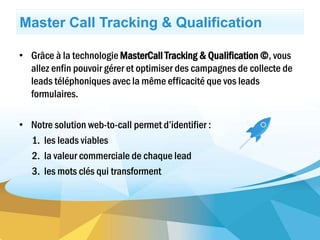 Master Call Tracking & Qualification
• Grâce à la technologie MasterCall Tracking & Qualification ©, vous
allez enfin pouvoir gérer et optimiser des campagnes de collecte de
leads téléphoniques avec la même efficacité que vos leads
formulaires.
• Notre solution web-to-call permet d’identifier :
1. les leads viables
2. la valeur commerciale de chaque lead
3. les mots clés qui transforment
 
