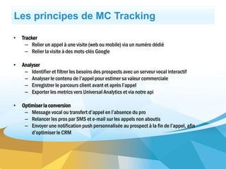 Les principes de MC Tracking
• Tracker
– Relier un appel à une visite (web ou mobile) via un numéro dédié
– Relier la visite à des mots-clés Google
• Analyser
– Identifier et filtrer les besoins des prospects avec un serveur vocal interactif
– Analyser le contenu de l’appel pour estimer sa valeur commerciale
– Enregistrer le parcours client avant et après l’appel
– Exporter les metrics vers Universal Analytics et via notre api
• Optimiser la conversion
– Message vocal ou transfert d’appel en l’absence du pro
– Relancer les pros par SMS et e-mail sur les appels non aboutis
– Envoyer une notification push personnalisée au prospect à la fin de l’appel, afin
d’optimiser le CRM
 