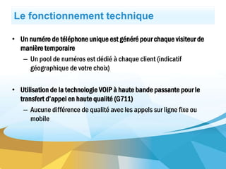 Le fonctionnement technique
• Un numéro de téléphone unique est généré pour chaque visiteur de
manière temporaire
– Un pool de numéros est dédié à chaque client (indicatif
géographique de votre choix)
• Utilisation de la technologie VOIP à haute bande passante pour le
transfert d’appel en haute qualité (G711)
– Aucune différence de qualité avec les appels sur ligne fixe ou
mobile
 