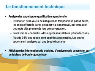 Le fonctionnement technique
• Analyse des appels pour qualification approfondie
– Estimation de la valeur de chaque lead téléphonique par sa durée,
les choix effectués par le prospect via le menu SVI, et l’extraction
des mots clés prononcés lors de conversation.
– Envoi vers la « Corbeille » des appels non valables (et non facturés)
– Plus de 95% des appels sont qualifiés avec succès. Les autres
appels sont analysés par une écoute humaine
• Affichage des informations de tracking, d’analyse et de conversion sur
un tableau de bord ergonomique
 