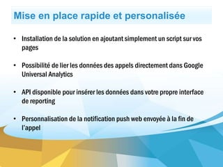 Mise en place rapide et personalisée
• Installation de la solution en ajoutant simplement un script sur vos
pages
• Possibilité de lier les données des appels directement dans Google
Universal Analytics
• API disponible pour insérer les données dans votre propre interface
de reporting
• Personnalisation de la notification push web envoyée à la fin de
l’appel
 