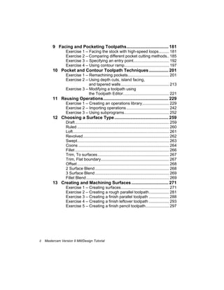 ii Mastercam Version 9 Mill/Design Tutorial
9 Facing and Pocketing Toolpaths.................................. 181
Exercise 1 – Facing the stock with high-speed loops......... 181
Exercise 2 – Comparing different pocket cutting methods.. 185
Exercise 3 – Specifying an entry point................................ 192
Exercise 4 – Using contour ramp........................................ 197
10 Pocket and Contour Toolpath Techniques................ 201
Exercise 1 – Remachining pockets..................................... 201
Exercise 2 – Using depth cuts, island facing,
and tapered walls........................................... 213
Exercise 3 – Modifying a toolpath using
the Toolpath Editor......................................... 221
11 Reusing Operations..................................................... 229
Exercise 1 – Creating an operations library........................ 229
Exercise 2 – Importing operations ...................................... 242
Exercise 3 – Using subprograms........................................ 252
12 Choosing a Surface Type............................................ 259
Draft.................................................................................... 259
Ruled .................................................................................. 260
Loft...................................................................................... 261
Revolved............................................................................. 262
Swept.................................................................................. 263
Coons ................................................................................. 264
Fillet .................................................................................... 266
Trim, To surfaces................................................................ 267
Trim, Flat boundary............................................................. 267
Offset .................................................................................. 268
2 Surface Blend .................................................................. 268
3 Surface Blend .................................................................. 269
Fillet Blend.......................................................................... 269
13 Creating and Machining Surfaces .............................. 271
Exercise 1 – Creating surfaces........................................... 271
Exercise 2 – Creating a rough parallel toolpath.................. 281
Exercise 3 – Creating a finish parallel toolpath .................. 288
Exercise 4 – Creating a finish leftover toolpath .................. 293
Exercise 5 – Creating a finish pencil toolpath..................... 297
 