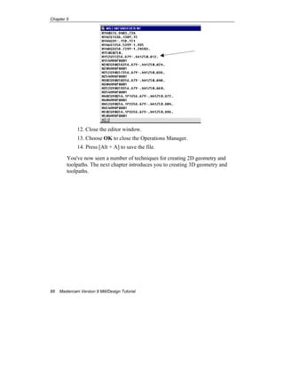 Chapter 5
88 Mastercam Version 9 Mill/Design Tutorial
12. Close the editor window.
13. Choose OK to close the Operations Manager.
14. Press [Alt + A] to save the file.
You've now seen a number of techniques for creating 2D geometry and
toolpaths. The next chapter introduces you to creating 3D geometry and
toolpaths.
EOC
 