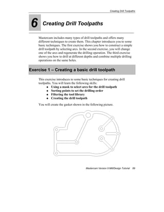 Creating Drill Toolpaths
Mastercam Version 9 Mill/Design Tutorial 89
6 Creating Drill Toolpaths
Mastercam includes many types of drill toolpaths and offers many
different techniques to create them. This chapter introduces you to some
basic techniques. The first exercise shows you how to construct a simple
drill toolpath by selecting arcs. In the second exercise, you will change
one of the arcs and regenerate the drilling operation. The third exercise
shows you how to drill at different depths and combine multiple drilling
operations on the same holes.
Exercise 1 – Creating a basic drill toolpath
This exercise introduces to some basic techniques for creating drill
toolpaths. You will learn the following skills:
Using a mask to select arcs for the drill toolpath
Sorting points to set the drilling order
Filtering the tool library
Creating the drill toolpath
You will create the gasket shown in the following picture.
 