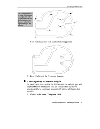 Creating Drill Toolpaths
Mastercam Version 9 Mill/Design Tutorial 91
Your part should now look like the following picture.
7. Press [Esc] to exit the Create Arc function.
Choosing holes for the drill toolpath
To specify which arcs will be the drill holes for the toolpath, you will
use the Mask on arc feature. This lets you select an arc in your
drawing and have Mastercam automatically choose all the arcs that
match it.
1. Choose Main Menu, Toolpaths, Drill.
Tip: To avoid having
to press [C] for every
arc, right-click in the
graphics window and
turn off AutoCursor.
Be sure to turn it on
again when you are
through.
 