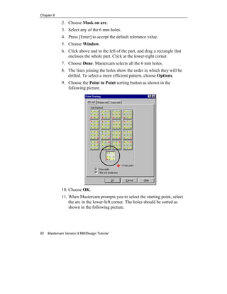 Chapter 6
92 Mastercam Version 9 Mill/Design Tutorial
2. Choose Mask on arc.
3. Select any of the 6 mm holes.
4. Press [Enter] to accept the default tolerance value.
5. Choose Window.
6. Click above and to the left of the part, and drag a rectangle that
encloses the whole part. Click at the lower-right corner.
7. Choose Done. Mastercam selects all the 6 mm holes.
8. The lines joining the holes show the order in which they will be
drilled. To select a more efficient pattern, choose Options.
9. Choose the Point to Point sorting button as shown in the
following picture.
10. Choose OK.
11. When Mastercam prompts you to select the starting point, select
the arc in the lower-left corner. The holes should be sorted as
shown in the following picture.
 