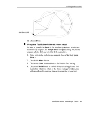 Creating Drill Toolpaths
Mastercam Version 9 Mill/Design Tutorial 93
12. Choose Done.
Using the Tool Library filter to select a tool
As soon as you choose Done in the previous procedure, Mastercam
automatically displays the Simple drill – no peck dialog box where
you can select a drill and set other drill parameters.
1. Right-click in the tool display area and choose Get tool from
library.
2. Choose the Filter button.
3. Choose the None button to cancel the current filter setting.
4. Choose the Drill button as shown in the following picture. This
means that when you return to the Tools Manager window, you
will see only drills, making it easier to select the proper tool.
starting point
 