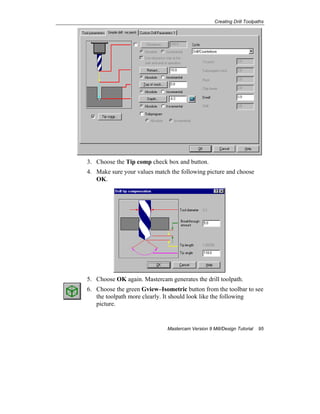Creating Drill Toolpaths
Mastercam Version 9 Mill/Design Tutorial 95
3. Choose the Tip comp check box and button.
4. Make sure your values match the following picture and choose
OK.
5. Choose OK again. Mastercam generates the drill toolpath.
6. Choose the green Gview–Isometric button from the toolbar to see
the toolpath more clearly. It should look like the following
picture.
 