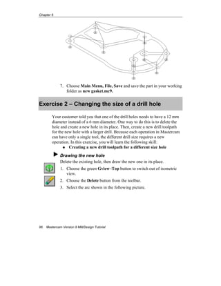 Chapter 6
96 Mastercam Version 9 Mill/Design Tutorial
7. Choose Main Menu, File, Save and save the part in your working
folder as new gasket.mc9.
Exercise 2 – Changing the size of a drill hole
Your customer told you that one of the drill holes needs to have a 12 mm
diameter instead of a 6 mm diameter. One way to do this is to delete the
hole and create a new hole in its place. Then, create a new drill toolpath
for the new hole with a larger drill. Because each operation in Mastercam
can have only a single tool, the different drill size requires a new
operation. In this exercise, you will learn the following skill:
Creating a new drill toolpath for a different size hole
Drawing the new hole
Delete the existing hole, then draw the new one in its place.
1. Choose the green Gview–Top button to switch out of isometric
view.
2. Choose the Delete button from the toolbar.
3. Select the arc shown in the following picture.
 