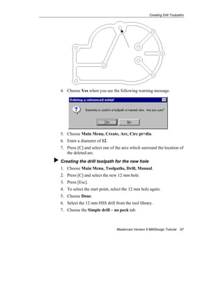 Creating Drill Toolpaths
Mastercam Version 9 Mill/Design Tutorial 97
4. Choose Yes when you see the following warning message.
5. Choose Main Menu, Create, Arc, Circ pt+dia.
6. Enter a diameter of 12.
7. Press [C] and select one of the arcs which surround the location of
the deleted arc.
Creating the drill toolpath for the new hole
1. Choose Main Menu, Toolpaths, Drill, Manual.
2. Press [C] and select the new 12 mm hole.
3. Press [Esc].
4. To select the start point, select the 12 mm hole again.
5. Choose Done.
6. Select the 12 mm HSS drill from the tool library.
7. Choose the Simple drill – no peck tab.
 