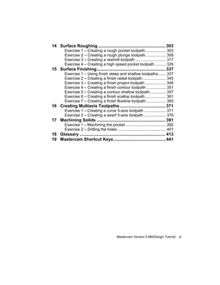 Mastercam Version 9 Mill/Design Tutorial iii
14 Surface Roughing........................................................ 303
Exercise 1 – Creating a rough pocket toolpath................... 303
Exercise 2 – Creating a rough plunge toolpath................... 308
Exercise 3 – Creating a restmill toolpath ............................ 317
Exercise 4 – Creating a high speed pocket toolpath .......... 329
15 Surface Finishing......................................................... 337
Exercise 1 – Using finish steep and shallow toolpaths....... 337
Exercise 2 – Creating a finish radial toolpath ..................... 345
Exercise 3 – Creating a finish project toolpath ................... 348
Exercise 4 – Creating a finish contour toolpath .................. 351
Exercise 5 – Creating a contour shallow toolpath............... 357
Exercise 6 – Creating a finish scallop toolpath................... 361
Exercise 7 – Creating a finish flowline toolpath .................. 365
16 Creating Multiaxis Toolpaths...................................... 371
Exercise 1 – Creating a curve 5-axis toolpath .................... 371
Exercise 2 – Creating a swarf 5-axis toolpath .................... 379
17 Machining Solids ......................................................... 391
Exercise 1 – Machining the pocket ..................................... 392
Exercise 2 – Drilling the holes ............................................ 401
18 Glossary ....................................................................... 413
19 Mastercam Shortcut Keys........................................... 441
 