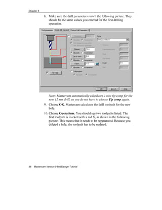 Chapter 6
98 Mastercam Version 9 Mill/Design Tutorial
8. Make sure the drill parameters match the following picture. They
should be the same values you entered for the first drilling
operation.
Note: Mastercam automatically calculates a new tip comp for the
new 12 mm drill, so you do not have to choose Tip comp again.
9. Choose OK. Mastercam calculates the drill toolpath for the new
hole.
10. Choose Operations. You should see two toolpaths listed. The
first toolpath is marked with a red X, as shown in the following
picture. This means that it needs to be regenerated. Because you
deleted a hole, the toolpath has to be updated.
 