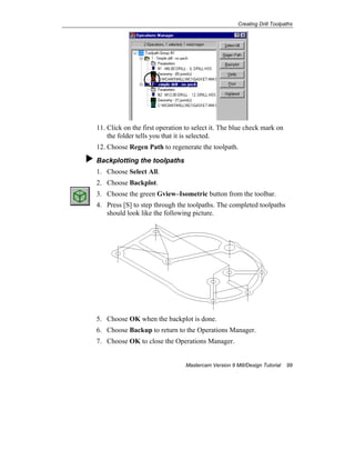 Creating Drill Toolpaths
Mastercam Version 9 Mill/Design Tutorial 99
11. Click on the first operation to select it. The blue check mark on
the folder tells you that it is selected.
12. Choose Regen Path to regenerate the toolpath.
Backplotting the toolpaths
1. Choose Select All.
2. Choose Backplot.
3. Choose the green Gview–Isometric button from the toolbar.
4. Press [S] to step through the toolpaths. The completed toolpaths
should look like the following picture.
5. Choose OK when the backplot is done.
6. Choose Backup to return to the Operations Manager.
7. Choose OK to close the Operations Manager.
 