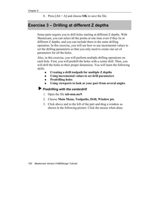 Chapter 6
100 Mastercam Version 9 Mill/Design Tutorial
8. Press [Alt + A] and choose OK to save the file.
Exercise 3 – Drilling at different Z depths
Some parts require you to drill holes starting at different Z depths. With
Mastercam, you can select all the points at one time even if they lie at
different Z depths, and you can include them in the same drilling
operation. In this exercise, you will see how to use incremental values to
set the drilling parameters so that you only need to create one set of
parameters for all the holes.
Also, in this exercise, you will perform multiple drilling operations on
each hole. First, you will predrill the holes with a center drill. Then, you
will drill the holes to their proper dimension. You will learn the following
skills:
Creating a drill toolpath for multiple Z depths
Using incremental values to set drill parameters
Predrilling holes
Using viewports to look at your part from several angles
Predrilling with the centerdrill
1. Open the file tab-mm.mc9.
2. Choose Main Menu, Toolpaths, Drill, Window pts.
3. Click above and to the left of the part and drag a window as
shown in the following picture. Click the mouse when done.
 