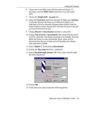 Creating Drill Toolpaths
Mastercam Version 9 Mill/Design Tutorial 103
6. Choose the 5 mm HSS center drill from the tool library. If
necessary, clear the Filter active check box to see the center
drills.
7. Choose the Simple drill – no peck tab.
8. Select the Clearance check box and enter 6. Make sure Absolute
is selected. Because the holes are at different Z depths, it is
important to have an absolute clearance plane distinct from the
retract height to ensure that the drill will clear all areas of the part
as it moves from hole to hole.
9. Change Retract to Incremental and enter a value of 2.
10. Change Top of stock to Incremental. This means that the top of
stock for each hole will change according to its Z depth. Since the
depth and retract are also incremental, those values will be
measured from the top of stock and will therefore also change
with each hole's Z depth.
11. Enter a Depth of –2 and choose Incremental.
12. Choose the Tip comp check box and button.
13. Enter a Breakthrough amount of 0. Your values should match
the following picture.
14. Choose OK.
15. Verify that your values match the following picture.
 