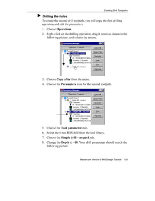 Creating Drill Toolpaths
Mastercam Version 9 Mill/Design Tutorial 105
Drilling the holes
To create the second drill toolpath, you will copy the first drilling
operation and edit the parameters.
1. Choose Operations.
2. Right-click on the drilling operation, drag it down as shown in the
following picture, and release the mouse.
3. Choose Copy after from the menu.
4. Choose the Parameters icon for the second toolpath.
5. Choose the Tool parameters tab.
6. Select the 6 mm HSS drill from the tool library.
7. Choose the Simple drill – no peck tab.
8. Change the Depth to –10. Your drill parameters should match the
following picture.
 