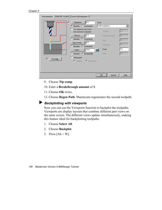 Chapter 6
106 Mastercam Version 9 Mill/Design Tutorial
9. Choose Tip comp.
10. Enter a Breakthrough amount of 1.
11. Choose OK twice.
12. Choose Regen Path. Mastercam regenerates the second toolpath.
Backplotting with viewports
Now you can use the Viewports function to backplot the toolpaths.
Viewports are display layouts that combine different part views on
the same screen. The different views update simultaneously, making
this feature ideal for backplotting toolpaths.
1. Choose Select All.
2. Choose Backplot.
3. Press [Alt + W].
 